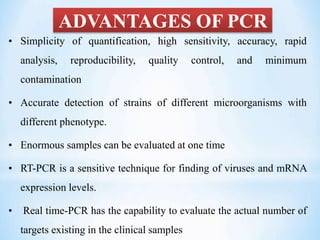 ADVANTAGES OF PCR
• Simplicity of quantification, high sensitivity, accuracy, rapid
analysis, reproducibility, quality control, and minimum
contamination
• Accurate detection of strains of different microorganisms with
different phenotype.
• Enormous samples can be evaluated at one time
• RT-PCR is a sensitive technique for finding of viruses and mRNA
expression levels.
• Real time-PCR has the capability to evaluate the actual number of
targets existing in the clinical samples
 