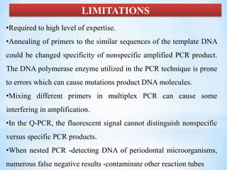 LIMITATIONS
•Required to high level of expertise.
•Annealing of primers to the similar sequences of the template DNA
could be changed specificity of nonspecific amplified PCR product.
The DNA polymerase enzyme utilized in the PCR technique is prone
to errors which can cause mutations product DNA molecules.
•Mixing different primers in multiplex PCR can cause some
interfering in amplification.
•In the Q-PCR, the fluorescent signal cannot distinguish nonspecific
versus specific PCR products.
•When nested PCR -detecting DNA of periodontal microorganisms,
numerous false negative results -contaminate other reaction tubes
 