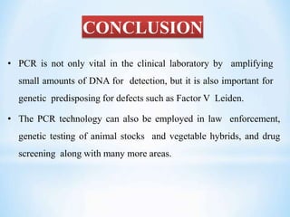 CONCLUSION
• PCR is not only vital in the clinical laboratory by amplifying
small amounts of DNA for detection, but it is also important for
genetic predisposing for defects such as Factor V Leiden.
• The PCR technology can also be employed in law enforcement,
genetic testing of animal stocks and vegetable hybrids, and drug
screening along with many more areas.
 