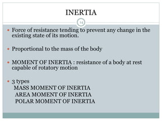 INERTIA
 Force of resistance tending to prevent any change in the
existing state of its motion.
 Proportional to the mass of the body
 MOMENT OF INERTIA : resistance of a body at rest
capable of rotatory motion
 3 types
MASS MOMENT OF INERTIA
AREA MOMENT OF INERTIA
POLAR MOMENT OF INERTIA
14
 