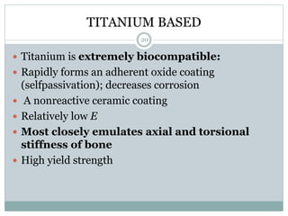 TITANIUM BASED
 Titanium is extremely biocompatible:
 Rapidly forms an adherent oxide coating
(selfpassivation); decreases corrosion
 A nonreactive ceramic coating
 Relatively low E
 Most closely emulates axial and torsional
stiffness of bone
 High yield strength
20
 