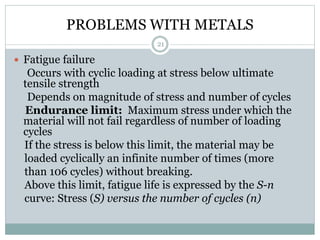 PROBLEMS WITH METALS
 Fatigue failure
Occurs with cyclic loading at stress below ultimate
tensile strength
Depends on magnitude of stress and number of cycles
Endurance limit: Maximum stress under which the
material will not fail regardless of number of loading
cycles
If the stress is below this limit, the material may be
loaded cyclically an infinite number of times (more
than 106 cycles) without breaking.
Above this limit, fatigue life is expressed by the S-n
curve: Stress (S) versus the number of cycles (n)
21
 