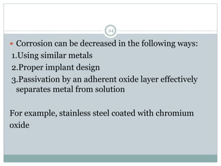  Corrosion can be decreased in the following ways:
1.Using similar metals
2.Proper implant design
3.Passivation by an adherent oxide layer effectively
separates metal from solution
For example, stainless steel coated with chromium
oxide
24
 