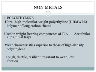 NON METALS
 POLYETHYLENE
Ultra–high-molecular-weight polyethylene (UHMWPE)
Polymer of long carbon chains
Used in weight-bearing components of TJA Acetabular
cups, tibial trays
Wear characteristics superior to those of high-density
polyethylene
Tough, ductile, resilient, resistant to wear, low
friction
25
 
