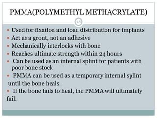 PMMA(POLYMETHYL METHACRYLATE)
 Used for fixation and load distribution for implants
 Act as a grout, not an adhesive
 Mechanically interlocks with bone
 Reaches ultimate strength within 24 hours
 Can be used as an internal splint for patients with
poor bone stock
 PMMA can be used as a temporary internal splint
until the bone heals.
 If the bone fails to heal, the PMMA will ultimately
fail.
28
 