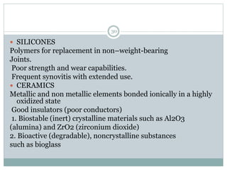  SILICONES
Polymers for replacement in non–weight-bearing
Joints.
Poor strength and wear capabilities.
Frequent synovitis with extended use.
 CERAMICS
Metallic and non metallic elements bonded ionically in a highly
oxidized state
Good insulators (poor conductors)
1. Biostable (inert) crystalline materials such as Al2O3
(alumina) and ZrO2 (zirconium dioxide)
2. Bioactive (degradable), noncrystalline substances
such as bioglass
30
 