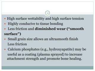  High surface wettability and high surface tension
 Highly conducive to tissue bonding
 Less friction and diminished wear (“smooth
surface”)
 Small grain size allows an ultrasmooth finish
Less friction
 Calcium phosphates (e.g., hydroxyapatite) may be
useful as a coating (plasma sprayed) to increase
attachment strength and promote bone healing.
32
 