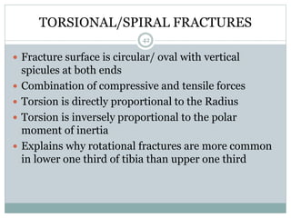 TORSIONAL/SPIRAL FRACTURES
 Fracture surface is circular/ oval with vertical
spicules at both ends
 Combination of compressive and tensile forces
 Torsion is directly proportional to the Radius
 Torsion is inversely proportional to the polar
moment of inertia
 Explains why rotational fractures are more common
in lower one third of tibia than upper one third
42
 
