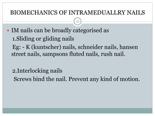 BIOMECHANICS OF INTRAMEDUALLRY NAILS
 IM nails can be broadly categorised as
1.Sliding or gliding nails
Eg: - K (kuntscher) nails, schneider nails, hansen
street nails, sampsons fluted nails, rush nail.
2.Interlocking nails
Screws bind the nail. Prevent any kind of motion.
51
 
