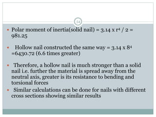  Polar moment of inertia(solid nail) = 3.14 x r4 / 2 =
981.25
 Hollow nail constructed the same way = 3.14 x 84
=6430.72 (6.6 times greater)
 Therefore, a hollow nail is much stronger than a solid
nail i.e. further the material is spread away from the
neutral axis, greater is its resistance to bending and
torsional forces
 Similar calculations can be done for nails with different
cross sections showing similar results
54
 