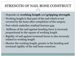 STRENGTH OF NAIL BONE CONSTRUCT
 Depends on working length and gripping strength.
 Working length is that part of the nail which is not
covered by the bone after completion of the surgery.
 Part which underlies residual fracture gap
 Stiffness of the nail against bending force is inversely
proportional to the square of working length
 Rigidity of nail against torsional forces is also inversely
related to working length
 Shorter the working length, greater is the bending and
torsional rigidity of the nail bone construct.
57
 