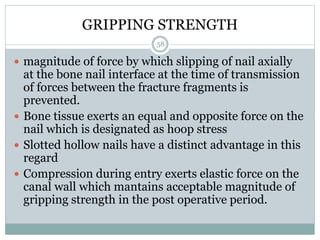 GRIPPING STRENGTH
 magnitude of force by which slipping of nail axially
at the bone nail interface at the time of transmission
of forces between the fracture fragments is
prevented.
 Bone tissue exerts an equal and opposite force on the
nail which is designated as hoop stress
 Slotted hollow nails have a distinct advantage in this
regard
 Compression during entry exerts elastic force on the
canal wall which mantains acceptable magnitude of
gripping strength in the post operative period.
58
 