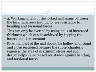 2. Working length of the locked nail spans between
the locking screws leading to less resistance to
bending and torsional forces
 This can only be averted by using nails of increased
thickness which can be achieved by keeping the
inner diameter constant
 Proximal part of the nail should be hollow and round
and close sectioned because the subtrochanteric
region is the area of maximum stress and such
design helps in increased resistance against bending
and torsional forces
61
 