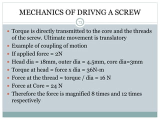 MECHANICS OF DRIVNG A SCREW
 Torque is directly transmitted to the core and the threads
of the screw. Ultimate movement is translatory
 Example of coupling of motion
 If applied force = 2N
 Head dia = 18mm, outer dia = 4.5mm, core dia=3mm
 Torque at head = force x dia = 36N-m
 Force at the thread = torque / dia = 16 N
 Force at Core = 24 N
 Therefore the force is magnified 8 times and 12 times
respectively
73
 