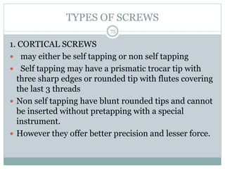 TYPES OF SCREWS
1. CORTICAL SCREWS
 may either be self tapping or non self tapping
 Self tapping may have a prismatic trocar tip with
three sharp edges or rounded tip with flutes covering
the last 3 threads
 Non self tapping have blunt rounded tips and cannot
be inserted without pretapping with a special
instrument.
 However they offer better precision and lesser force.
75
 