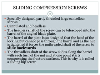SLIDING COMPRESSION SCREWS
 Specially designed partly threaded large cancellous
screws
 Cannulated and headless
 The headless shaft of the screw can be telescoped into the
barrel of the angled blade plate.
 The barrel of the plate is so designed that the head of the
locking nut cannot pass through the barrel and as the nut
is tightened it forces the unthreaded shaft of the screw to
slide backwards
 The threadless shaft of the screw slides along the barrel
with each turn of the nut and at one point starts
compressing the fracture surfaces. This is why it is called
a sliding hip screw.
78
 