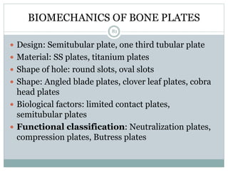 BIOMECHANICS OF BONE PLATES
 Design: Semitubular plate, one third tubular plate
 Material: SS plates, titanium plates
 Shape of hole: round slots, oval slots
 Shape: Angled blade plates, clover leaf plates, cobra
head plates
 Biological factors: limited contact plates,
semitubular plates
 Functional classification: Neutralization plates,
compression plates, Butress plates
81
 