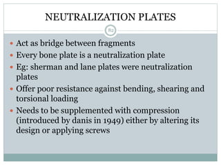 NEUTRALIZATION PLATES
 Act as bridge between fragments
 Every bone plate is a neutralization plate
 Eg: sherman and lane plates were neutralization
plates
 Offer poor resistance against bending, shearing and
torsional loading
 Needs to be supplemented with compression
(introduced by danis in 1949) either by altering its
design or applying screws
82
 