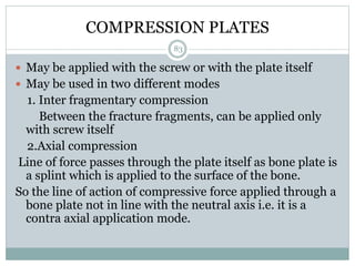 COMPRESSION PLATES
 May be applied with the screw or with the plate itself
 May be used in two different modes
1. Inter fragmentary compression
Between the fracture fragments, can be applied only
with screw itself
2.Axial compression
Line of force passes through the plate itself as bone plate is
a splint which is applied to the surface of the bone.
So the line of action of compressive force applied through a
bone plate not in line with the neutral axis i.e. it is a
contra axial application mode.
83
 
