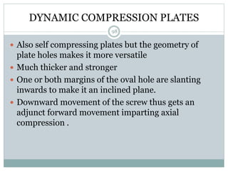 DYNAMIC COMPRESSION PLATES
 Also self compressing plates but the geometry of
plate holes makes it more versatile
 Much thicker and stronger
 One or both margins of the oval hole are slanting
inwards to make it an inclined plane.
 Downward movement of the screw thus gets an
adjunct forward movement imparting axial
compression .
98
 