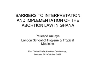 BARRIERS TO INTERPRETATION
AND IMPLEMENTATION OF THE
  ABORTION LAW IN GHANA

          Patience Aniteye
  London School of Hygiene & Tropical
              Medicine

      For: Global Safe Abortion Conference,
            London, 24th October 2007
 