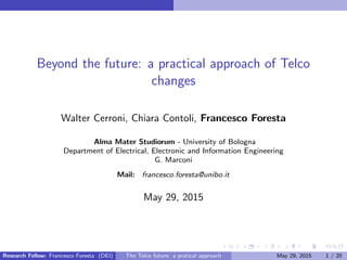 Beyond the future: a practical approach of Telco
changes
Walter Cerroni, Chiara Contoli, Francesco Foresta
Alma Mater Studiorum - University of Bologna
Department of Electrical, Electronic and Information Engineering
G. Marconi
Mail: francesco.foresta@unibo.it
May 29, 2015
Research Fellow: Francesco Foresta (DEI) The Telco future: a pratical approach May 29, 2015 1 / 20
 