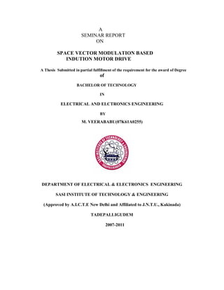 A
SEMINAR REPORT
ON
SPACE VECTOR MODULATION BASED
INDUTION MOTOR DRIVE
A Thesis Submitted in partial fulfillment of the requirement for the award of Degree
of
BACHELOR OF TECHNOLOGY
IN
ELECTRICAL AND ELCTRONICS ENGINEERING
BY
DEPARTMENT OF ELECTRICAL & ELECTRONICS ENGINEERING
SASI INSTITUTE OF TECHNOLOGY & ENGINEERING
(Approved by A.I.C.T.E New Delhi and Affiliated to J.N.T.U., Kakinada)
TADEPALLIGUDEM
2007-2011
M. VEERABABU(07K61A0255)
 