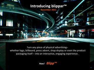 T urn any piece of physical advertising–  whether logo, billboard, press advert, shop display or even the product packaging itself – into an interactive, engaging experience.    How ?  Blipp™ Introducing blippar™ November 2011 