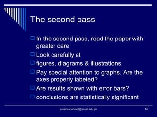 The second pass
 In the second pass, read the paper with
greater care
 Look carefully at
 figures, diagrams & illustrations
 Pay special attention to graphs. Are the
axes properly labeled?
 Are results shown with error bars?
 conclusions are statistically significant
14email:ssoahmed@ssuet.edu.pk
 