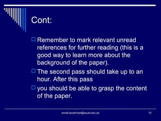 Cont:
 Remember to mark relevant unread
references for further reading (this is a
good way to learn more about the
background of the paper).
 The second pass should take up to an
hour. After this pass
 you should be able to grasp the content
of the paper.
15email:ssoahmed@ssuet.edu.pk
 
