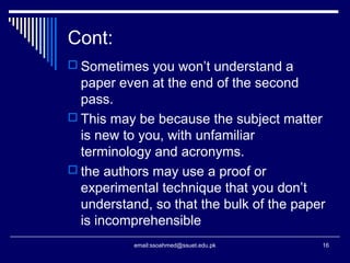 Cont:
 Sometimes you won’t understand a
paper even at the end of the second
pass.
 This may be because the subject matter
is new to you, with unfamiliar
terminology and acronyms.
 the authors may use a proof or
experimental technique that you don’t
understand, so that the bulk of the paper
is incomprehensible
16email:ssoahmed@ssuet.edu.pk
 