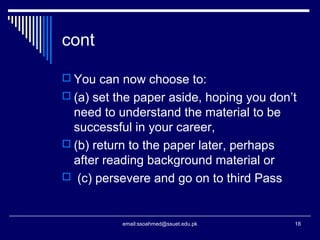 cont
 You can now choose to:
 (a) set the paper aside, hoping you don’t
need to understand the material to be
successful in your career,
 (b) return to the paper later, perhaps
after reading background material or
 (c) persevere and go on to third Pass
18email:ssoahmed@ssuet.edu.pk
 