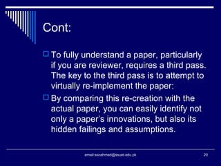 Cont:
 To fully understand a paper, particularly
if you are reviewer, requires a third pass.
The key to the third pass is to attempt to
virtually re-implement the paper:
 By comparing this re-creation with the
actual paper, you can easily identify not
only a paper’s innovations, but also its
hidden failings and assumptions.
20email:ssoahmed@ssuet.edu.pk
 