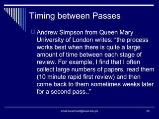 Timing between Passes
 Andrew Simpson from Queen Mary
University of London writes: “the process
works best when there is quite a large
amount of time between each stage of
review. For example, I find that I often
collect large numbers of papers, read them
(10 minute rapid first review) and then
come back to them sometimes weeks later
for a second pass..”
23email:ssoahmed@ssuet.edu.pk
 