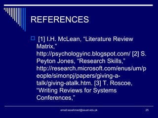 REFERENCES
 [1] I.H. McLean, “Literature Review
Matrix,”
http://psychologyinc.blogspot.com/ [2] S.
Peyton Jones, “Research Skills,”
http://research.microsoft.com/enus/um/p
eople/simonpj/papers/giving-a-
talk/giving-atalk.htm. [3] T. Roscoe,
“Writing Reviews for Systems
Conferences,”
25email:ssoahmed@ssuet.edu.pk
 