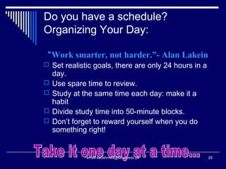 Do you have a schedule?
Organizing Your Day:
“Work smarter, not harder.”- Alan Lakein
 Set realistic goals, there are only 24 hours in a
day.
 Use spare time to review.
 Study at the same time each day: make it a
habit
 Divide study time into 50-minute blocks.
 Don’t forget to reward yourself when you do
something right!
28email:ssoahmed@ssuet.edu.pk
 