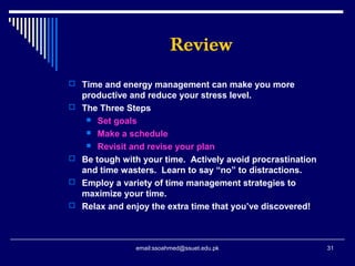 Review
 Time and energy management can make you more
productive and reduce your stress level.
 The Three Steps
 Set goals
 Make a schedule
 Revisit and revise your plan
 Be tough with your time. Actively avoid procrastination
and time wasters. Learn to say “no” to distractions.
 Employ a variety of time management strategies to
maximize your time.
 Relax and enjoy the extra time that you’ve discovered!
31email:ssoahmed@ssuet.edu.pk
 