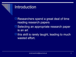 Introduction
 Researchers spend a great deal of time
reading research papers
 Selecting an appropriate research paper
is an art
 this skill is rarely taught, leading to much
wasted effort.
4email:ssoahmed@ssuet.edu.pk
 