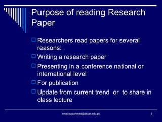 Purpose of reading Research
Paper
 Researchers read papers for several
reasons:
 Writing a research paper
 Presenting in a conference national or
international level
 For publication
 Update from current trend or to share in
class lecture
5email:ssoahmed@ssuet.edu.pk
 