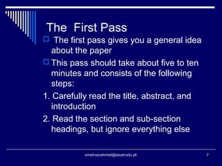 The First Pass
 The first pass gives you a general idea
about the paper
 This pass should take about five to ten
minutes and consists of the following
steps:
1. Carefully read the title, abstract, and
introduction
2. Read the section and sub-section
headings, but ignore everything else
7email:ssoahmed@ssuet.edu.pk
 