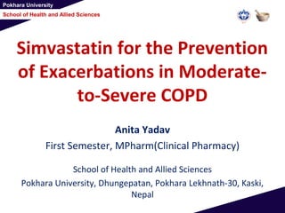 Pokhara University
School of Health and Allied Sciences
Simvastatin for the Prevention
of Exacerbations in Moderate-
to-Severe COPD
Anita Yadav
First Semester, MPharm(Clinical Pharmacy)
School of Health and Allied Sciences
Pokhara University, Dhungepatan, Pokhara Lekhnath-30, Kaski,
Nepal
 