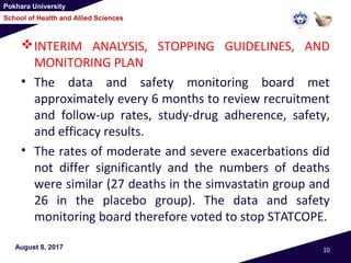 Pokhara University
School of Health and Allied Sciences
INTERIM ANALYSIS, STOPPING GUIDELINES, AND
MONITORING PLAN
• The data and safety monitoring board met
approximately every 6 months to review recruitment
and follow-up rates, study-drug adherence, safety,
and efficacy results.
• The rates of moderate and severe exacerbations did
not differ significantly and the numbers of deaths
were similar (27 deaths in the simvastatin group and
26 in the placebo group). The data and safety
monitoring board therefore voted to stop STATCOPE.
August 8, 2017 10
 