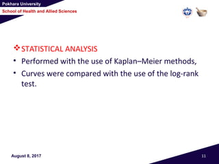 Pokhara University
School of Health and Allied Sciences
STATISTICAL ANALYSIS
• Performed with the use of Kaplan–Meier methods,
• Curves were compared with the use of the log-rank
test.
August 8, 2017 11
 