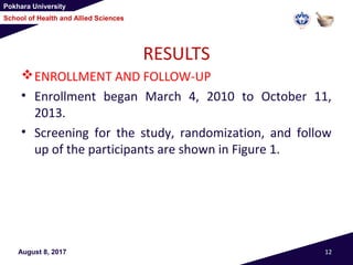 Pokhara University
School of Health and Allied Sciences
August 8, 2017 12
RESULTS
ENROLLMENT AND FOLLOW-UP
• Enrollment began March 4, 2010 to October 11,
2013.
• Screening for the study, randomization, and follow
up of the participants are shown in Figure 1.
 
