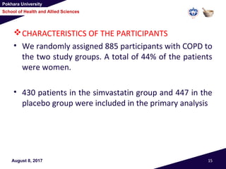 Pokhara University
School of Health and Allied Sciences
August 8, 2017 15
CHARACTERISTICS OF THE PARTICIPANTS
• We randomly assigned 885 participants with COPD to
the two study groups. A total of 44% of the patients
were women.
• 430 patients in the simvastatin group and 447 in the
placebo group were included in the primary analysis
 