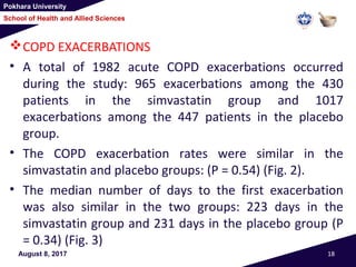 Pokhara University
School of Health and Allied Sciences
August 8, 2017 18
COPD EXACERBATIONS
• A total of 1982 acute COPD exacerbations occurred
during the study: 965 exacerbations among the 430
patients in the simvastatin group and 1017
exacerbations among the 447 patients in the placebo
group.
• The COPD exacerbation rates were similar in the
simvastatin and placebo groups: (P = 0.54) (Fig. 2).
• The median number of days to the first exacerbation
was also similar in the two groups: 223 days in the
simvastatin group and 231 days in the placebo group (P
= 0.34) (Fig. 3)
 