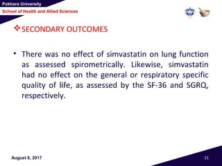Pokhara University
School of Health and Allied Sciences
SECONDARY OUTCOMES
• There was no effect of simvastatin on lung function
as assessed spirometrically. Likewise, simvastatin
had no effect on the general or respiratory specific
quality of life, as assessed by the SF-36 and SGRQ,
respectively.
August 8, 2017 21
 
