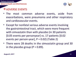 Pokhara University
School of Health and Allied Sciences
ADVERSE EVENTS
• The most common adverse events, aside from
exacerbations, were pneumonia and other respiratory
and cardiovascular events.
• Except for nonfatal serious adverse events involving
the gastrointestinal tract, which were more frequent
with simvastatin than with placebo (in 30 patients
[0.05 events per personyear] vs. 17 patients [0.02
events per person-year], P = 0.02) (Table 2)
• There were 28 deaths in the simvastatin group and 30
in the placebo group (P = 0.89).
August 8, 2017 22
 