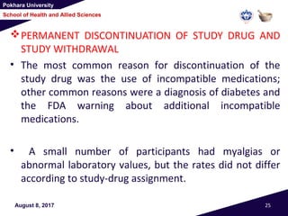 Pokhara University
School of Health and Allied Sciences
PERMANENT DISCONTINUATION OF STUDY DRUG AND
STUDY WITHDRAWAL
• The most common reason for discontinuation of the
study drug was the use of incompatible medications;
other common reasons were a diagnosis of diabetes and
the FDA warning about additional incompatible
medications.
• A small number of participants had myalgias or
abnormal laboratory values, but the rates did not differ
according to study-drug assignment.
August 8, 2017 25
 