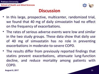 Pokhara University
School of Health and Allied Sciences
Discussion
• In this large, prospective, multicenter, randomized trial,
we found that 40 mg of daily simvastatin had no effect
on the frequency of exacerbations.
• The rates of serious adverse events were low and similar
in the two study groups. These data show that daily use
of 40 mg of simvastatin has no role in preventing
exacerbations in moderate-to-severe COPD.
• The results differ from previously reported findings that
statins prevent exacerbations, attenuate lung-function
decline, and reduce mortality among patients with
COPD.
August 8, 2017 26
 